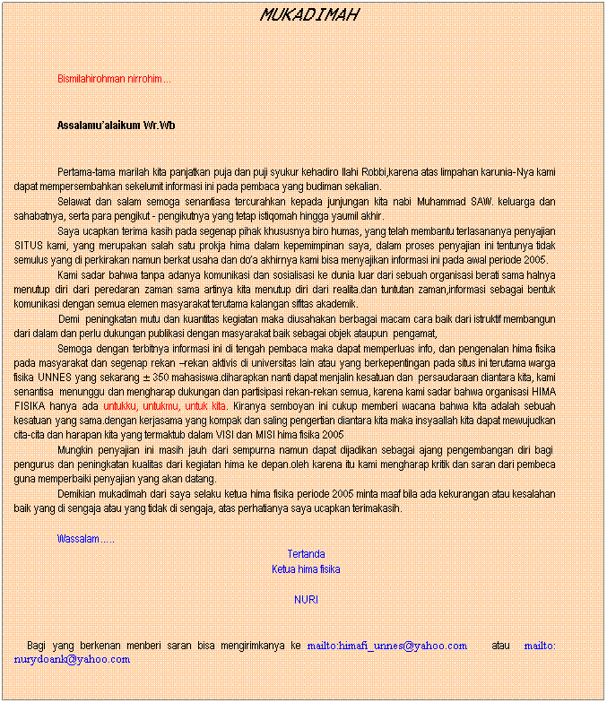 Text Box: MUKADIMAH
 
Bismilahirohman nirrohim
 
Assalamualaikum Wr.Wb
 
Pertama-tama marilah kita panjatkan puja dan puji syukur kehadiro Ilahi Robbi,karena atas limpahan karunia-Nya kami dapat mempersembahkan sekelumit informasi ini pada pembaca yang budiman sekalian.
Selawat dan salam semoga senantiasa tercurahkan kepada junjungan kita nabi Muhammad SAW. keluarga dan sahabatnya, serta para pengikut - pengikutnya yang tetap istiqomah hingga yaumil akhir.
Saya ucapkan terima kasih pada segenap pihak khususnya biro humas, yang telah membantu terlasananya penyajian SITUS kami, yang merupakan salah satu prokja hima dalam kepemimpinan saya, dalam proses penyajian ini tentunya tidak semulus yang di perkirakan namun berkat usaha dan doa akhirnya kami bisa menyajikan informasi ini pada awal periode 2005.
Kami sadar bahwa tanpa adanya komunikasi dan sosialisasi ke dunia luar dari sebuah organisasi berati sama halnya menutup diri dari peredaran zaman sama artinya kita menutup diri dari realita.dan tuntutan zaman,informasi sebagai bentuk komunikasi dengan semua elemen masyarakat terutama kalangan sifitas akademik.
                Demi  peningkatan mutu dan kuantitas kegiatan maka diusahakan berbagai macam cara baik dari istruktif membangun dari dalam dan perlu dukungan publikasi dengan masyarakat baik sebagai objek ataupun  pengamat,  
Semoga dengan terbitnya informasi ini di tengah pembaca maka dapat memperluas info, dan pengenalan hima fisika pada masyarakat dan segenap rekan rekan aktivis di universitas lain atau yang berkepentingan pada situs ini terutama warga fisika UNNES yang sekarang  350 mahasiswa.diharapkan nanti dapat menjalin kesatuan dan  persaudaraan diantara kita, kami senantisa  menunggu dan mengharap dukungan dan partisipasi rekan-rekan semua, karena kami sadar bahwa organisasi HIMA FISIKA hanya ada untukku, untukmu, untuk kita. Kiranya semboyan ini cukup memberi wacana bahwa kita adalah sebuah kesatuan yang sama.dengan kerjasama yang kompak dan saling pengertian diantara kita maka insyaallah kita dapat mewujudkan cita-cita dan harapan kita yang termaktub dalam VISI dan MISI hima fisika 2005 
Mungkin penyajian ini masih jauh dari sempurna namun dapat dijadikan sebagai ajang pengembangan diri bagi  pengurus dan peningkatan kualitas dari kegiatan hima ke depan.oleh karena itu kami mengharap kritik dan saran dari pembeca guna memperbaiki penyajian yang akan datang.
Demikian mukadimah dari saya selaku ketua hima fisika periode 2005 minta maaf bila ada kekurangan atau kesalahan baik yang di sengaja atau yang tidak di sengaja, atas perhatianya saya ucapkan terimakasih.
 
Wassalam..
Tertanda
Ketua hima fisika
 
NURI
 
 
q       Bagi yang berkenan menberi saran bisa mengirimkanya ke mailto:himafi_unnes@yahoo.com        atau    mailto: nurydoank@yahoo.com
